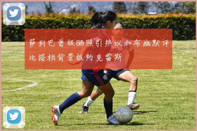 萨利巴晋级晒照引热议加布幽默评论搭档背景板约克雷斯