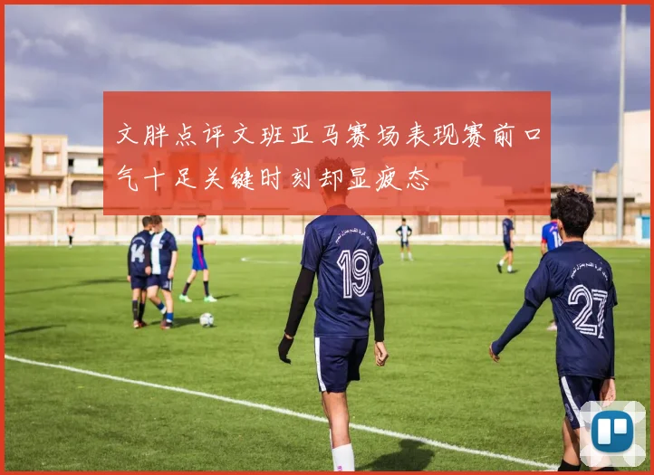 文胖点评文班亚马赛场表现赛前口气十足关键时刻却显疲态