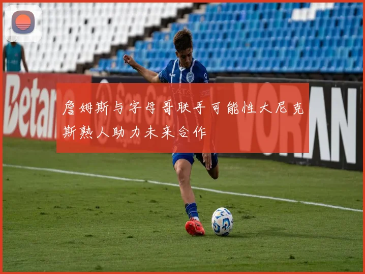 詹姆斯与字母哥联手可能性大尼克斯熟人助力未来合作