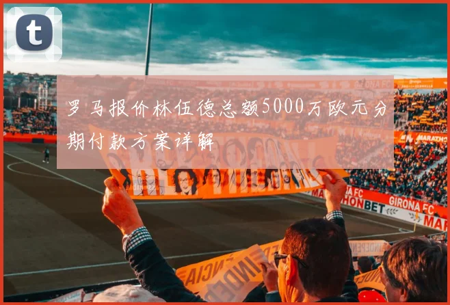 罗马报价林伍德总额5000万欧元分期付款方案详解