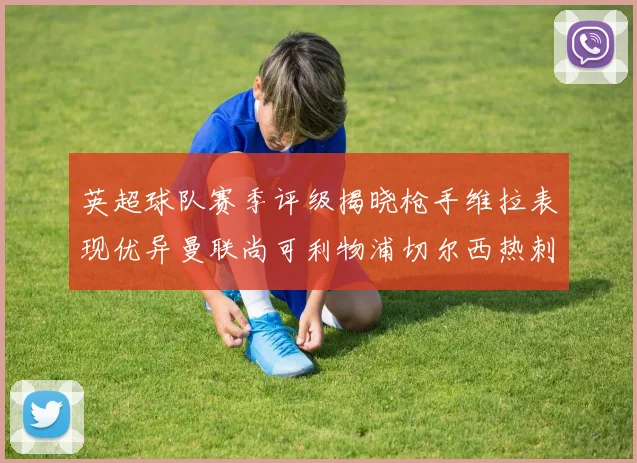 英超球队赛季评级揭晓枪手维拉表现优异曼联尚可利物浦切尔西热刺需努力