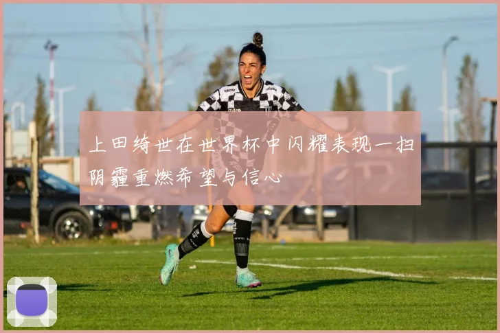 上田绮世在世界杯中闪耀表现一扫阴霾重燃希望与信心