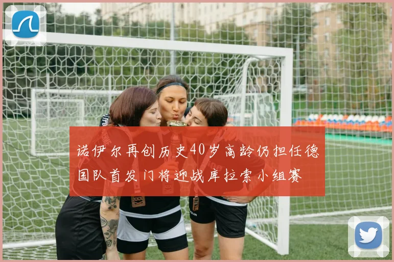 诺伊尔再创历史40岁高龄仍担任德国队首发门将迎战库拉索小组赛