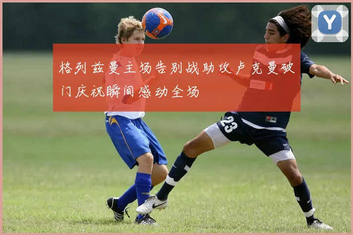 格列兹曼主场告别战助攻卢克曼破门庆祝瞬间感动全场