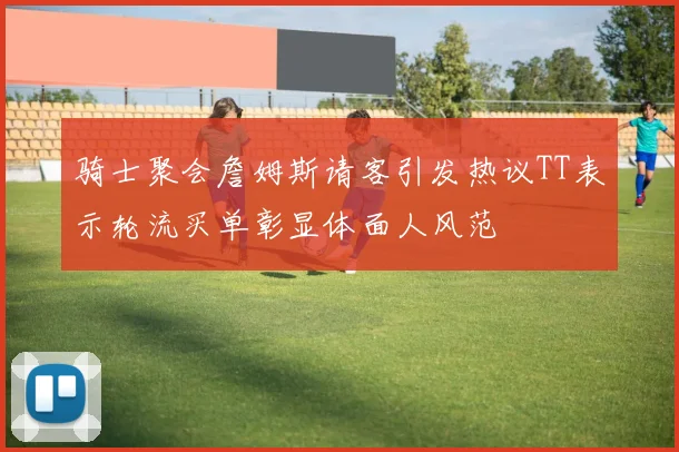 骑士聚会詹姆斯请客引发热议TT表示轮流买单彰显体面人风范