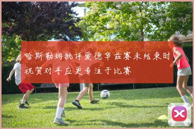 哈斯勒姆批评爱德华兹赛未结束时祝贺对手应更专注于比赛