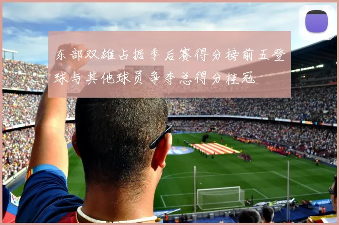 东部双雄占据季后赛得分榜前五登球与其他球员争夺总得分桂冠