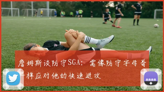 詹姆斯谈防守SGA：需像防守字母哥一样应对他的快速进攻