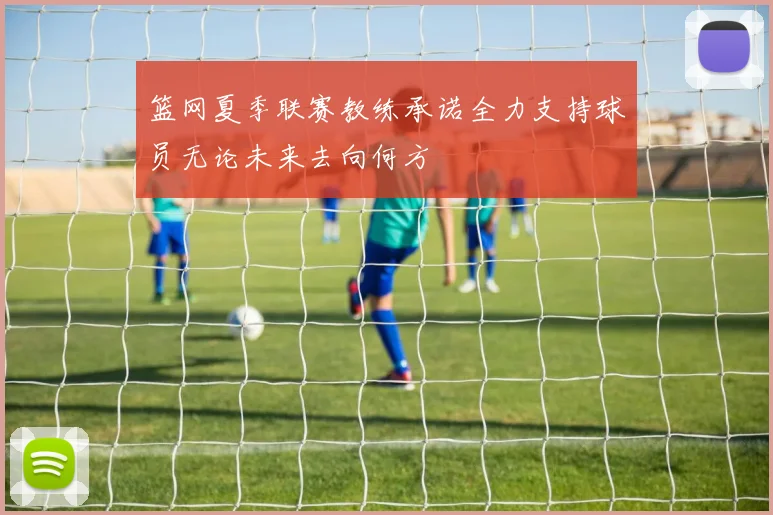 篮网夏季联赛教练承诺全力支持球员无论未来去向何方