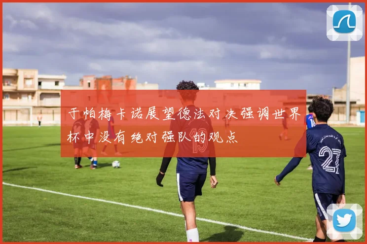 于帕梅卡诺展望德法对决强调世界杯中没有绝对强队的观点