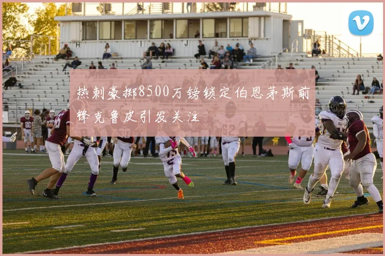 热刺豪掷8500万镑锁定伯恩茅斯前锋克鲁皮引发关注