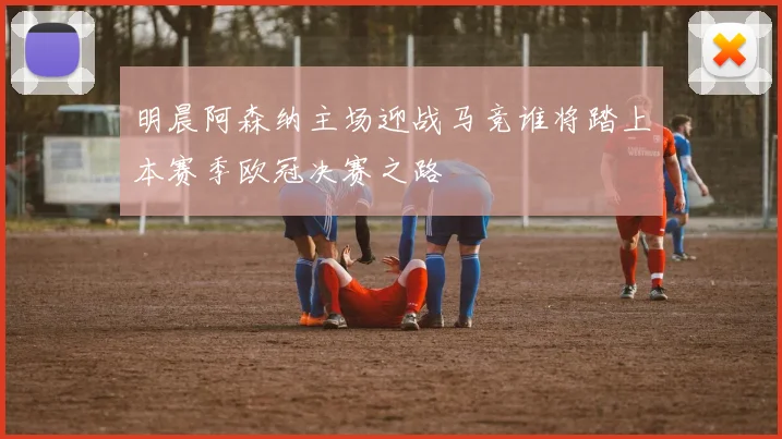 明晨阿森纳主场迎战马竞谁将踏上本赛季欧冠决赛之路