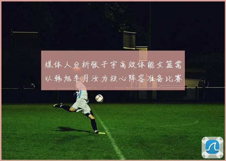 媒体人分析张子宇高效体能女篮需以韩旭李月汝为核心阵容准备比赛