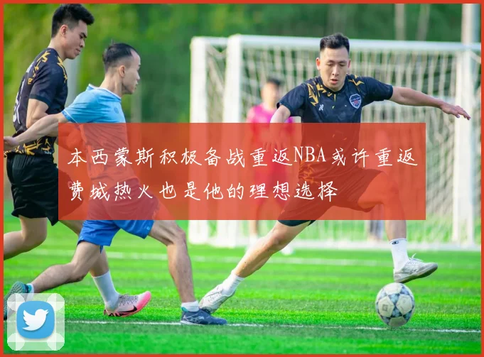 本西蒙斯积极备战重返NBA或许重返费城热火也是他的理想选择