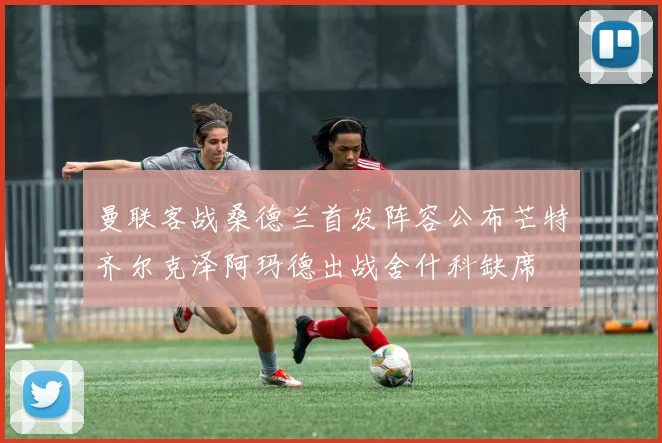 曼联客战桑德兰首发阵容公布芒特齐尔克泽阿玛德出战舍什科缺席