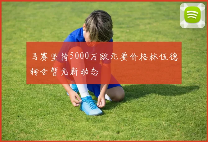 马赛坚持5000万欧元要价格林伍德转会暂无新动态