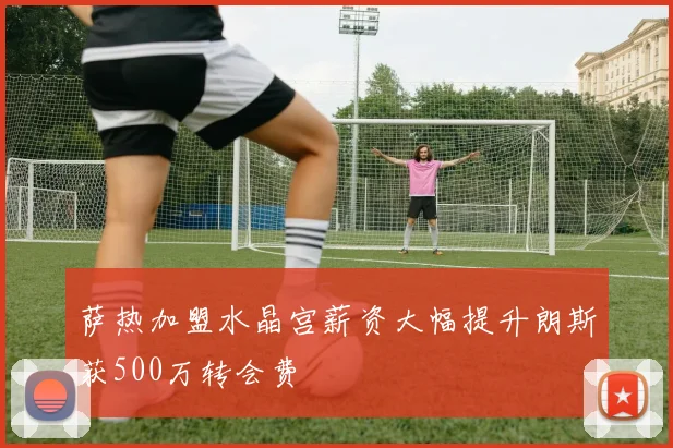 萨热加盟水晶宫薪资大幅提升朗斯获500万转会费