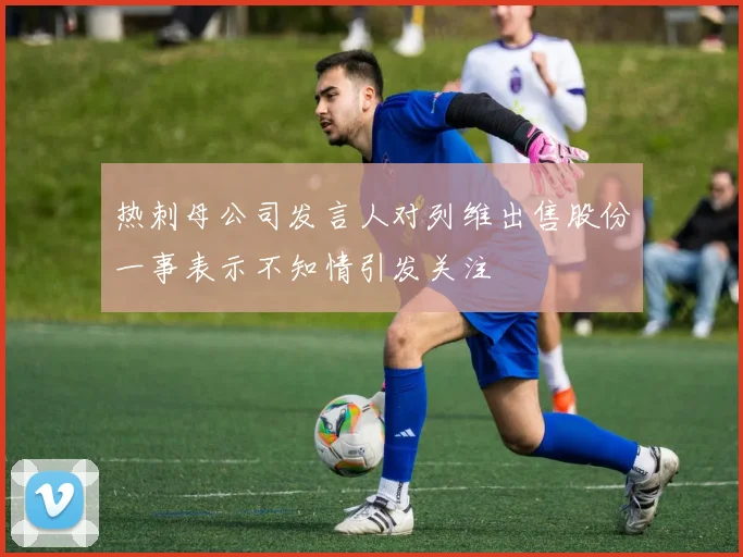 热刺母公司发言人对列维出售股份一事表示不知情引发关注