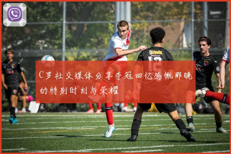 C罗社交媒体分享夺冠回忆感慨那晚的特别时刻与荣耀