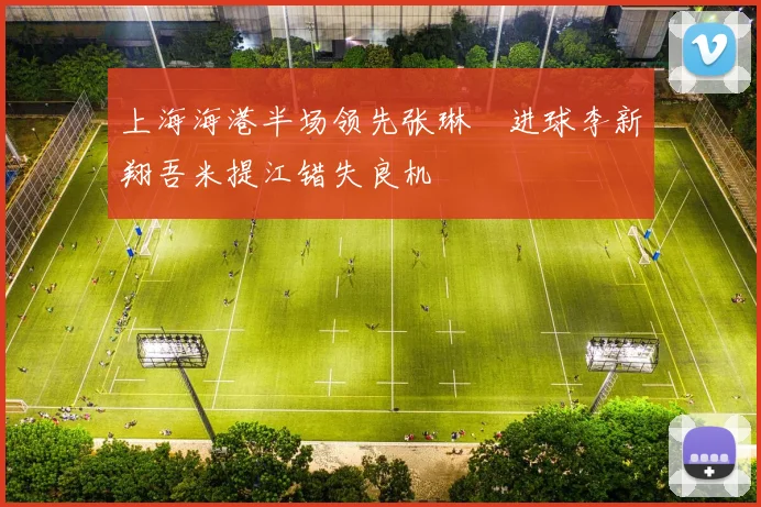 上海海港半场领先张琳芃进球李新翔吾米提江错失良机