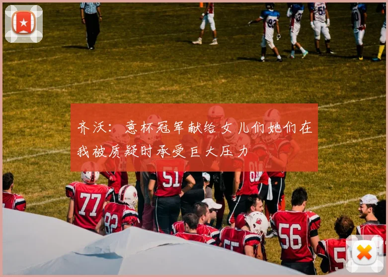 齐沃：意杯冠军献给女儿们她们在我被质疑时承受巨大压力