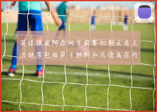 英媒报道阿森纳季前赛初期五名主力缺席包括萨卡赖斯和厄德高在内