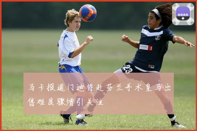 马卡报道门迪将赴芬兰手术皇马出售难度骤增引关注