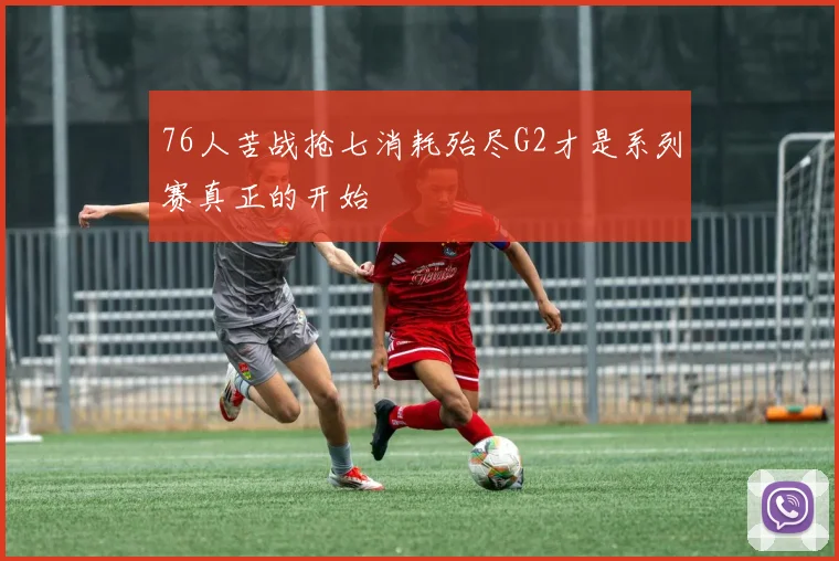 76人苦战抢七消耗殆尽G2才是系列赛真正的开始
