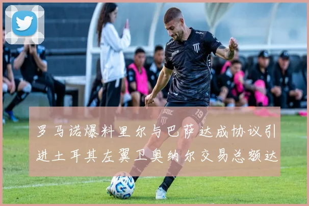 罗马诺爆料里尔与巴萨达成协议引进土耳其左翼卫奥纳尔交易总额达1450万欧