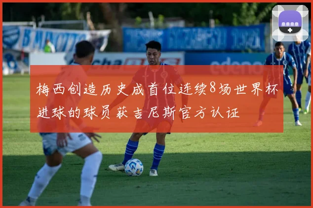 梅西创造历史成首位连续8场世界杯进球的球员获吉尼斯官方认证