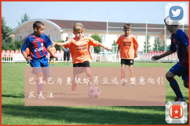 巴莱巴与曼联球员交流加盟意向引发关注